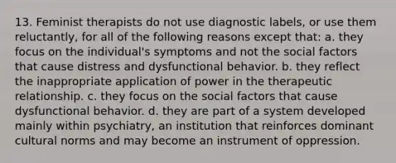 13. ​Feminist therapists do not use diagnostic labels, or use them reluctantly, for all of the following reasons except that: a. ​they focus on the individual's symptoms and not the social factors that cause distress and dysfunctional behavior. b. ​they reflect the inappropriate application of power in the therapeutic relationship. c. ​they focus on the social factors that cause dysfunctional behavior. d. ​they are part of a system developed mainly within psychiatry, an institution that reinforces dominant cultural norms and may become an instrument of oppression.