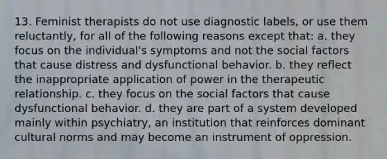 13. Feminist therapists do not use diagnostic labels, or use them reluctantly, for all of the following reasons except that: a. they focus on the individual's symptoms and not the social factors that cause distress and dysfunctional behavior. b. they reflect the inappropriate application of power in the therapeutic relationship. c. they focus on the social factors that cause dysfunctional behavior. d. they are part of a system developed mainly within psychiatry, an institution that reinforces dominant cultural norms and may become an instrument of oppression.