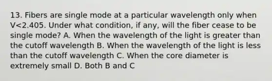 13. Fibers are single mode at a particular wavelength only when V<2.405. Under what condition, if any, will the fiber cease to be single mode? A. When the wavelength of the light is greater than the cutoff wavelength B. When the wavelength of the light is less than the cutoff wavelength C. When the core diameter is extremely small D. Both B and C