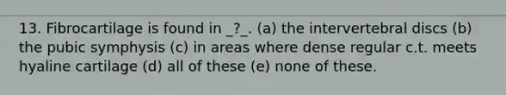 13. Fibrocartilage is found in _?_. (a) the intervertebral discs (b) the pubic symphysis (c) in areas where dense regular c.t. meets hyaline cartilage (d) all of these (e) none of these.