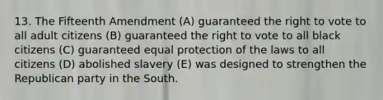 13. The Fifteenth Amendment (A) guaranteed the right to vote to all adult citizens (B) guaranteed the right to vote to all black citizens (C) guaranteed equal protection of the laws to all citizens (D) abolished slavery (E) was designed to strengthen the Republican party in the South.