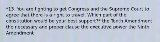 *13. You are fighting to get Congress and the Supreme Court to agree that there is a right to travel. Which part of the constitution would be your best support?* the Tenth Amendment the necessary and proper clause the executive power the Ninth Amendment