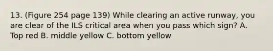 13. (Figure 254 page 139) While clearing an active runway, you are clear of the ILS critical area when you pass which sign? A. Top red B. middle yellow C. bottom yellow