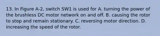 13. In Figure A-2, switch SW1 is used for A. turning the power of the brushless DC motor network on and off. B. causing the rotor to stop and remain stationary. C. reversing motor direction. D. increasing the speed of the rotor.