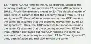 13. (Figure: AD-AS) Refer to the AD-AS diagram. Suppose the economy starts at E1 and moves to E2, where AD2 intersects SRAS1. Finally the economy moves to E3. The classical model of price level: A) assumes that the economy moves from E1 to E3 and ignores E2; thus, inflation increases but real GDP remains the same. B) assumes that the economy moves from E2 to E3 and ignores E1; thus, real GDP increases but inflation remains the same. C) assumes that the economy moves from E2 to E3; thus, inflation decreases but real GDP remains the same. D) assumes that the economy moves from E1 to E2 and ignores E3; thus, both inflation and real GDP remain the same.