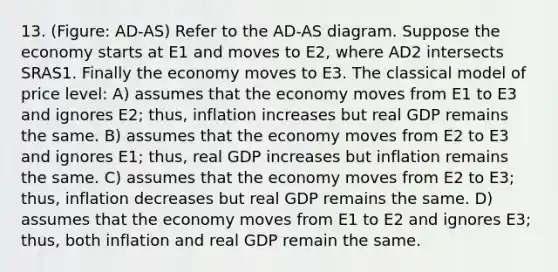 13. (Figure: AD-AS) Refer to the AD-AS diagram. Suppose the economy starts at E1 and moves to E2, where AD2 intersects SRAS1. Finally the economy moves to E3. The classical model of price level: A) assumes that the economy moves from E1 to E3 and ignores E2; thus, inflation increases but real GDP remains the same. B) assumes that the economy moves from E2 to E3 and ignores E1; thus, real GDP increases but inflation remains the same. C) assumes that the economy moves from E2 to E3; thus, inflation decreases but real GDP remains the same. D) assumes that the economy moves from E1 to E2 and ignores E3; thus, both inflation and real GDP remain the same.