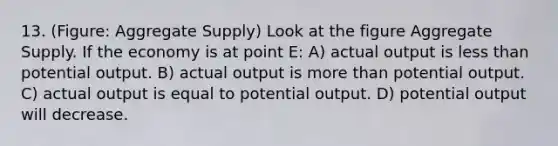 13. (Figure: Aggregate Supply) Look at the figure Aggregate Supply. If the economy is at point E: A) actual output is less than potential output. B) actual output is more than potential output. C) actual output is equal to potential output. D) potential output will decrease.