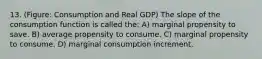 13. (Figure: Consumption and Real GDP) The slope of the consumption function is called the: A) marginal propensity to save. B) average propensity to consume. C) marginal propensity to consume. D) marginal consumption increment.