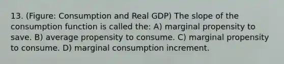 13. (Figure: Consumption and Real GDP) The slope of the consumption function is called the: A) marginal propensity to save. B) average propensity to consume. C) marginal propensity to consume. D) marginal consumption increment.