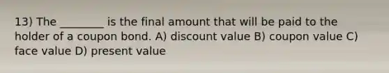 13) The ________ is the final amount that will be paid to the holder of a coupon bond. A) discount value B) coupon value C) face value D) present value