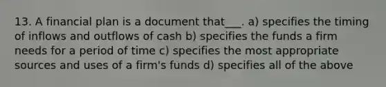 13. A financial plan is a document that___. a) specifies the timing of inflows and outflows of cash b) specifies the funds a firm needs for a period of time c) specifies the most appropriate sources and uses of a firm's funds d) specifies all of the above