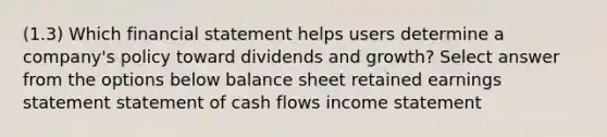 (1.3) Which financial statement helps users determine a company's policy toward dividends and growth? Select answer from the options below balance sheet retained earnings statement statement of cash flows <a href='https://www.questionai.com/knowledge/kCPMsnOwdm-income-statement' class='anchor-knowledge'>income statement</a>