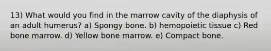 13) What would you find in the marrow cavity of the diaphysis of an adult humerus? a) Spongy bone. b) hemopoietic tissue c) Red bone marrow. d) Yellow bone marrow. e) Compact bone.