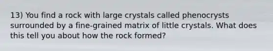 13) You find a rock with large crystals called phenocrysts surrounded by a fine-grained matrix of little crystals. What does this tell you about how the rock formed?