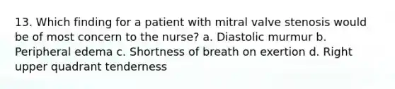 13. Which finding for a patient with mitral valve stenosis would be of most concern to the nurse? a. Diastolic murmur b. Peripheral edema c. Shortness of breath on exertion d. Right upper quadrant tenderness