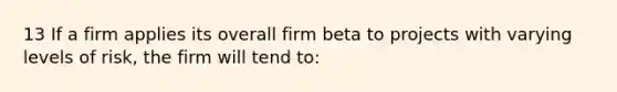 13 If a firm applies its overall firm beta to projects with varying levels of risk, the firm will tend to: