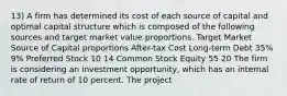 13) A firm has determined its cost of each source of capital and optimal capital structure which is composed of the following sources and target market value proportions. Target Market Source of Capital proportions After-tax Cost Long-term Debt 35% 9% Preferred Stock 10 14 Common Stock Equity 55 20 The firm is considering an investment opportunity, which has an internal rate of return of 10 percent. The project