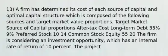 13) A firm has determined its cost of each source of capital and optimal capital structure which is composed of the following sources and target market value proportions. Target Market Source of Capital proportions After-tax Cost Long-term Debt 35% 9% Preferred Stock 10 14 Common Stock Equity 55 20 The firm is considering an investment opportunity, which has an internal rate of return of 10 percent. The project