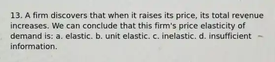 13. A firm discovers that when it raises its price, its total revenue increases. We can conclude that this firm's price elasticity of demand is: a. elastic. b. unit elastic. c. inelastic. d. insufficient information.