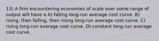 13) A firm encountering economies of scale over some range of output will have a A) falling long-run average cost curve. B) rising, then falling, then rising long-run average cost curve. C) rising long-run average cost curve. D) constant long-run average cost curve.