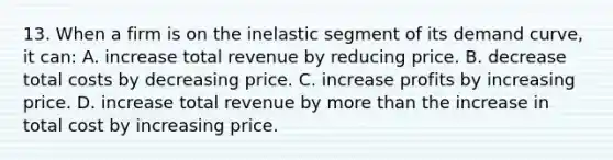 13. When a firm is on the inelastic segment of its demand curve, it can: A. increase total revenue by reducing price. B. decrease total costs by decreasing price. C. increase profits by increasing price. D. increase total revenue by more than the increase in total cost by increasing price.