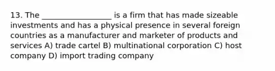 13. The __________________ is a firm that has made sizeable investments and has a physical presence in several foreign countries as a manufacturer and marketer of products and services A) trade cartel B) multinational corporation C) host company D) import trading company