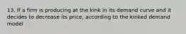 13. If a firm is producing at the kink in its demand curve and it decides to decrease its price, according to the kinked demand model