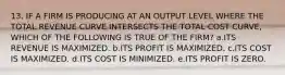 13. IF A FIRM IS PRODUCING AT AN OUTPUT LEVEL WHERE THE TOTAL REVENUE CURVE INTERSECTS THE TOTAL COST CURVE, WHICH OF THE FOLLOWING IS TRUE OF THE FIRM? a.ITS REVENUE IS MAXIMIZED. b.ITS PROFIT IS MAXIMIZED. c.ITS COST IS MAXIMIZED. d.ITS COST IS MINIMIZED. e.ITS PROFIT IS ZERO.