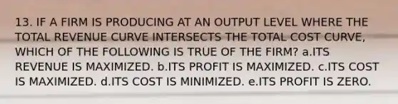 13. IF A FIRM IS PRODUCING AT AN OUTPUT LEVEL WHERE THE TOTAL REVENUE CURVE INTERSECTS THE TOTAL COST CURVE, WHICH OF THE FOLLOWING IS TRUE OF THE FIRM? a.ITS REVENUE IS MAXIMIZED. b.ITS PROFIT IS MAXIMIZED. c.ITS COST IS MAXIMIZED. d.ITS COST IS MINIMIZED. e.ITS PROFIT IS ZERO.