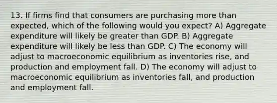 13. If firms find that consumers are purchasing more than expected, which of the following would you expect? A) Aggregate expenditure will likely be greater than GDP. B) Aggregate expenditure will likely be less than GDP. C) The economy will adjust to macroeconomic equilibrium as inventories rise, and production and employment fall. D) The economy will adjust to macroeconomic equilibrium as inventories fall, and production and employment fall.