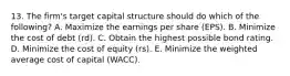 13. The firm's target capital structure should do which of the following? A. Maximize the earnings per share (EPS). B. Minimize the cost of debt (rd). C. Obtain the highest possible bond rating. D. Minimize the cost of equity (rs). E. Minimize the weighted average cost of capital (WACC).