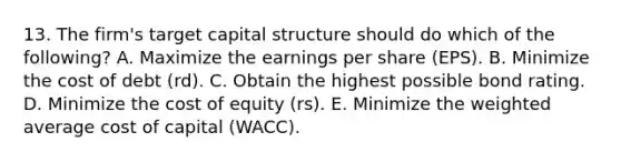 13. The firm's target capital structure should do which of the following? A. Maximize the earnings per share (EPS). B. Minimize the cost of debt (rd). C. Obtain the highest possible bond rating. D. Minimize the cost of equity (rs). E. Minimize the weighted average cost of capital (WACC).