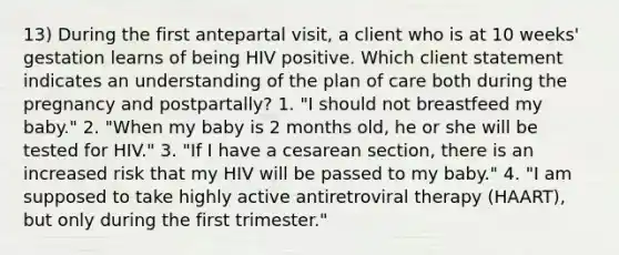 13) During the first antepartal visit, a client who is at 10 weeks' gestation learns of being HIV positive. Which client statement indicates an understanding of the plan of care both during the pregnancy and postpartally? 1. "I should not breastfeed my baby." 2. "When my baby is 2 months old, he or she will be tested for HIV." 3. "If I have a cesarean section, there is an increased risk that my HIV will be passed to my baby." 4. "I am supposed to take highly active antiretroviral therapy (HAART), but only during the first trimester."