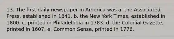 13. The first daily newspaper in America was a. the Associated Press, established in 1841. b. the New York Times, established in 1800. c. printed in Philadelphia in 1783. d. the Colonial Gazette, printed in 1607. e. Common Sense, printed in 1776.