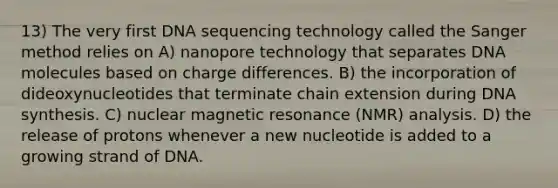 13) The very first DNA sequencing technology called the Sanger method relies on A) nanopore technology that separates DNA molecules based on charge differences. B) the incorporation of dideoxynucleotides that terminate chain extension during DNA synthesis. C) nuclear magnetic resonance (NMR) analysis. D) the release of protons whenever a new nucleotide is added to a growing strand of DNA.