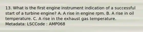 13. What is the first engine instrument indication of a successful start of a turbine engine? A. A rise in engine rpm. B. A rise in oil temperature. C. A rise in the exhaust gas temperature. Metadata: LSCCode : AMP068