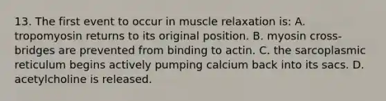 13. The first event to occur in muscle relaxation is: A. tropomyosin returns to its original position. B. myosin cross-bridges are prevented from binding to actin. C. the sarcoplasmic reticulum begins actively pumping calcium back into its sacs. D. acetylcholine is released.