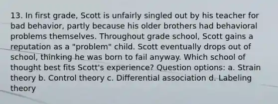 13. In first grade, Scott is unfairly singled out by his teacher for bad behavior, partly because his older brothers had behavioral problems themselves. Throughout grade school, Scott gains a reputation as a "problem" child. Scott eventually drops out of school, thinking he was born to fail anyway. Which school of thought best fits Scott's experience? Question options: a. Strain theory b. Control theory c. Differential association d. Labeling theory