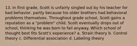 13. In first grade, Scott is unfairly singled out by his teacher for bad behavior, partly because his older brothers had behavioral problems themselves. Throughout grade school, Scott gains a reputation as a "problem" child. Scott eventually drops out of school, thinking he was born to fail anyway. Which school of thought best fits Scott's experience? a. Strain theory b. Control theory c. Differential association d. Labeling theory