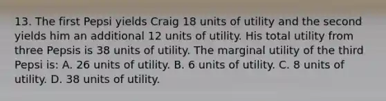 13. The first Pepsi yields Craig 18 units of utility and the second yields him an additional 12 units of utility. His total utility from three Pepsis is 38 units of utility. The marginal utility of the third Pepsi is: A. 26 units of utility. B. 6 units of utility. C. 8 units of utility. D. 38 units of utility.