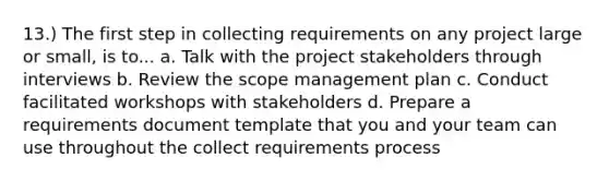 13.) The first step in collecting requirements on any project large or small, is to... a. Talk with the project stakeholders through interviews b. Review the scope management plan c. Conduct facilitated workshops with stakeholders d. Prepare a requirements document template that you and your team can use throughout the collect requirements process