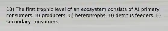 13) The first trophic level of an ecosystem consists of A) primary consumers. B) producers. C) heterotrophs. D) detritus feeders. E) secondary consumers.