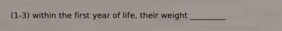 (1-3) within the first year of life, their weight _________