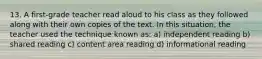 13. A first-grade teacher read aloud to his class as they followed along with their own copies of the text. In this situation, the teacher used the technique known as: a) independent reading b) shared reading c) content area reading d) informational reading