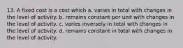 13. A fixed cost is a cost which a. varies in total with changes in the level of activity. b. remains constant per unit with changes in the level of activity. c. varies inversely in total with changes in the level of activity. d. remains constant in total with changes in the level of activity.