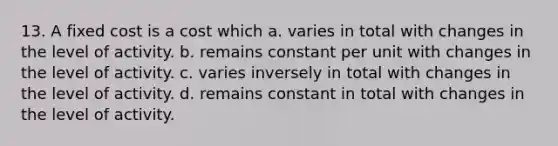 13. A fixed cost is a cost which a. varies in total with changes in the level of activity. b. remains constant per unit with changes in the level of activity. c. varies inversely in total with changes in the level of activity. d. remains constant in total with changes in the level of activity.