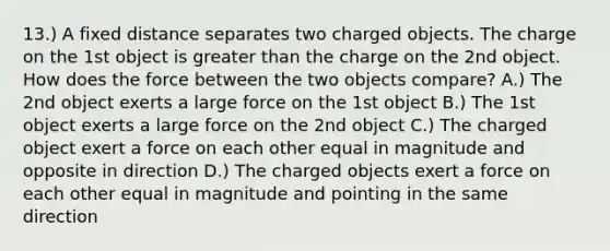 13.) A fixed distance separates two charged objects. The charge on the 1st object is greater than the charge on the 2nd object. How does the force between the two objects compare? A.) The 2nd object exerts a large force on the 1st object B.) The 1st object exerts a large force on the 2nd object C.) The charged object exert a force on each other equal in magnitude and opposite in direction D.) The charged objects exert a force on each other equal in magnitude and pointing in the same direction