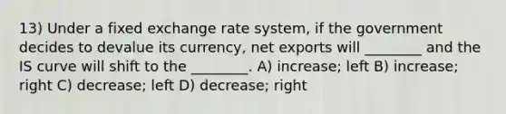 13) Under a fixed exchange rate system, if the government decides to devalue its currency, net exports will ________ and the IS curve will shift to the ________. A) increase; left B) increase; right C) decrease; left D) decrease; right