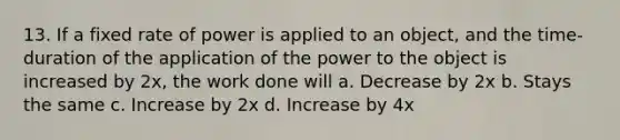 13. If a fixed rate of power is applied to an object, and the time-duration of the application of the power to the object is increased by 2x, the work done will a. Decrease by 2x b. Stays the same c. Increase by 2x d. Increase by 4x