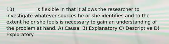 13) ________ is flexible in that it allows the researcher to investigate whatever sources he or she identifies and to the extent he or she feels is necessary to gain an understanding of the problem at hand. A) Causal B) Explanatory C) Descriptive D) Exploratory